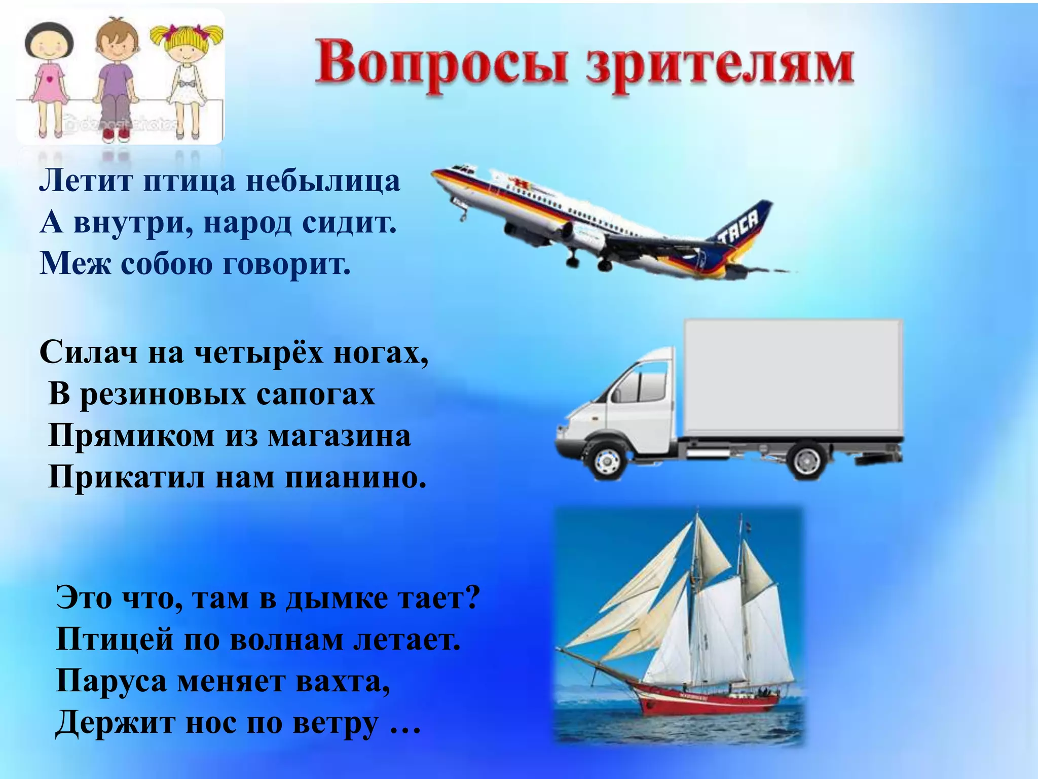 Летит птица небылица
А внутри, народ сидит.
Меж собою говорит.
Силач на четырёх ногах,
В резиновых сапогах
Прямиком из магазина
Прикатил нам пианино.
Это что, там в дымке тает?
Птицей по волнам летает.
Паруса меняет вахта,
Держит нос по ветру …
 