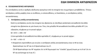 ΕΙΔΗ ΧΗΜΙΚΩΝ ΑΝΤΙΔΡΑΣΕΩΝ
A. ΟΞΕΙΔΟΑΝΑΓΩΓΙΚΕΣ ΑΝΤΙΔΡΑΣΕΙΣ
Στις αντιδράσεις αυτές ο αριθμός οξείδωσης ορισμένων από τα στοιχεία που συμμετέχουν μεταβάλλεται. Τέτοιες
αντιδράσεις απλής μορφής είναι οι συνθέσεις, οι αποσυνθέσεις, οι διασπάσεις, οι αντιδράσεις απλής
αντικατάστασης.
3. Αντιδράσεις απλής αντικατάστασης
Κατά τις αντιδράσεις αυτές ένα στοιχείο που βρίσκεται σε ελεύθερη κατάσταση αντικαθιστά ένα άλλο
στοιχείο που βρίσκεται σε μία ένωση του. Έτσι, ένα μέταλλο M αντικαθιστά ένα άλλο μέταλλο M' ή το
υδρογόνο, σύμφωνα με το γενικό σχήμα :
M + M΄X  ΜΧ + Μ΄
ή ένα αμέταλλο A αντικαθιστά ένα άλλο αμέταλλο A', σύμφωνα με το γενικό σχήμα :
Α + ΨΑ΄  ΨΑ + Α΄
• Απαραίτητη προϋπόθεση για να γίνει η αντίδραση απλής αντικατάστασης είναι το M να είναι
δραστικότερο του M' και το A δραστικότερο του A'.
(To Μ δραστικότερο του M' σημαίνει ότι το M δημιουργεί πιο "εύκολα" χημική ένωση με το X απ' ότι το
M' και αντίστοιχα τα Α και Α΄)
 