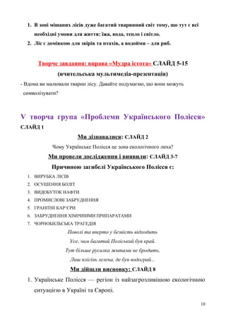 1. В зоні мішаних лісів дуже багатий тваринний світ тому, що тут є всі
необхідні умови для життя: їжа, вода, тепло і світло.
2. Ліс є домівкою для звірів та птахів, а водойми – для риб.
Творче завдання: вправа «Мудра істота» СЛАЙД 5-15
(вчительська мультимедіа-презентація)
- Вдома ви малювали тварин лісу. Давайте подумаємо, що вони можуть
символізувати?
V творча група «Проблеми Українського Полісся»
СЛАЙД 1
Ми дізнавалися: СЛАЙД 2
Чому Українське Полісся це зона екологічного лиха?
Ми провели дослідження і виявили: СЛАЙД 3-7
Причиною загибелі Українського Полісся є:
1. ВИРУБКА ЛІСІВ
2. ОСУШЕННЯ БОЛІТ
3. ВИДОБУТОК НАФТИ
4. ПРОМИСЛОВІ ЗАБРУДНЕННЯ
5. ГРАНІТНІ КАР’ЄРИ
6. ЗАБРУДНЕННЯ ХІМІЧНИМИ ПРИПАРАТАМИ
7. ЧОРНОБИЛЬСЬКА ТРАГЕДІЯ
Поволі та вперто у безвість відходить
Усе, чим багатий Поліський був край.
Тут більше русалка житами не бродить,
Лиш плісінь зелена, де був водограй...
Ми дійшли висновку: СЛАЙД 8
1. Українське Полісся — регіон із найзагрозливішою екологічною
ситуацією в Україні та Європі.
10
 