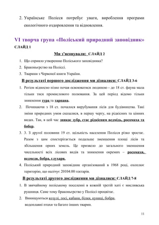 2. Українське Полісся потребує уваги, вироблення програми
екологічного оздоровлення та відновлення.
VІ творча група «Поліський природний заповідник»
СЛАЙД 1
Ми з’ясовували: СЛАЙД 2
1. Що сприяло утворенню Поліського заповідника?
2. Браконьєрство на Поліссі.
3. Тварини з Червоної книги України.
В результаті першого дослідження ми дізналися: СЛАЙД 3-6
1. Регіон відносно пізно почав освоюватися людиною - до 18 ст. фауна мала
тільки тиск промислового полювання. За цей період відомо тільки
зникнення тура та тарпана.
2. Починаючи з 18 ст. почалося вирубування лісів для будівництва. Такі
зміни природних умов сказалися, в першу чергу, на рідкісних та цінних
видах. Так, в цей час зникає зубр, стає рідкісним ведмідь, росомаха та
бобер.
3. 3. З другої половини 19 ст. щільність населення Полісся різко зростає.
Разом з цим спостерігається подальше зменшення площі лісів та
збільшення орних земель. Це призвело до загального зменшення
чисельності всіх лісових видів та зникнення окремих – росомахи,
ведмедя, бобра, глухаря.
4. Поліський природний заповідник організований в 1968 році, охоплює
територію, що налічує 20104.00 гектарів.
В результаті другого дослідження ми дізналися: СЛАЙД 7-8
1. В звичайному поліському поселенні в кожній третій хаті є мисливська
рушниця. Саме тому браконьєрство у Поліссі процвітає.
2. Винищуються козулі, лосі, кабани, білки, куниці, бобри,
водоплавні птахи та багато інших тварин.
11
 