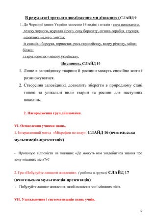 В результаті третього дослідження ми дізналися: СЛАЙД 9
1. До Червоної книги України занесено 14 видів: з птахів - сича волохатого,
лелеку чорного, журавля сірого, сову бородату, сичика-горобця, глухаря,
підорлика малого, змієїда;
із ссавців - борсука, горностая, рись європейську, видру річкову, зайця-
біляка;
із круглоротих - міногу українську.
Висновок: СЛАЙД 10
1. Лише в заповіднику тварини й рослини можуть спокійно жити і
розмножуватися.
2. Створення заповідника дозволить зберегти в природному стані
типові та унікальні види тварин та рослин для наступних
поколінь.
2. Нагородження груп дипломами.
VІ. Осмислення учнями знань.
1. Інтерактивний метод «Мікрофон по колу». СЛАЙД 16 (вчительська
мультимедіа-презентація)
- Пропоную відповісти на питання: «Де можуть вам знадобитися знання про
зону мішаних лісів?»?
2. Гра «Побудуйте ланцюги живлення». ( робота в групах) СЛАЙД 17
(вчительська мультимедіа-презентація)
- Побудуйте ланцюг живлення, який склався в зоні мішаних лісів.
VІІ. Узагальнення і систематизація знань учнів.
12
 