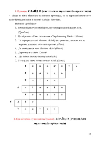 1 п р и п’ я т ь
2 о л е н ь
3 л і т о
4 п і в н і ч
5 с о с н а
6 л і с
7 д я т е л
1. Кросворд. СЛАЙД 18 (вчительська мультимедіа-презентація)
- Якщо ви вірно відповісте на питання кросворда, то по вертикалі прочитаєте
назву природної зони, в якій ми сьогодні побували.
Питання кросворда:
1. Притоки цієї річки протікають по території зони мішаних лісів.
(Прип'ять)
2. Це звірятко – об’єкт полювання в Українському Поліссі. (Олень)
3. Ця пора року в зоні мішаних лісів буває тривалою, теплою, але не
жаркою, дощовою з частими грозами. (Літо)
4. Де знаходиться зона мішаних лісів? (Північ)
5. Дерево цього краю. (Сосна)
6. Що займає значну частину зони? (Ліс)
7. Стук цього птаха можна почути в лісі. (Дятел)
2. Гра-вікторина (у вигляді тестування). СЛАЙД 19 (вчительська
мультимедіа-презентація)
13
 