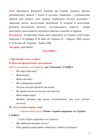мета: Продовжити формувати уявлення про Україну; розкрити причину
різноманітності природи в різних її куточках; ознайомити з особливостями
природи зони мішаних лісів, зокрема, Українського Полісся, рослинним і
тваринним світом, екологічними проблемами та шляхами її розв’язання;
розвивати дослідницьку діяльність, спостережливість, творчість, уміння
аналізувати, узагальнювати; виховувати дбайливе ставлення до природи.
обладнання: Інтерактивна дошка, карта природних зон України, комп’ютери,
підручник Т. М. Байбара, Н. М. Бібік «Я і Україна», К. – «Форум», 2004; зошити
Н. В. Клочко «Я і Україна», - Харків, 2008.
тип уроку: урок-проект.
ХІД УРОКУ:
І. Організація класу до уроку.
ІІ. Підсумок фенологічних спостережень.
Робота в календарях спостережень. Гра «Синоптик» СЛАЙД 1
- Яка зараз пора року?
- Який місяць?
- Який стан неба?
- Яка температура повітря?
- Чи були сьогодні протягом дня опади?
- Які явища погоди ви сьогодні спостерігали?
- Який напрям вітру?
- Зробимо висновок про погоду сьогоднішнього дня. (учні роблять
висновки)
ІІІ. Актуалізація опорних знань.
1. Рефлексивний аналіз. Робота з картою природних зон України.
СЛАЙД 2
(слайд «Карта природних зон України»).
- Що найбільше визначає погоду?
- Чому природа нашої країни змінюється з півночі на південь?
2
 