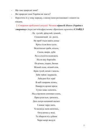 - Що таке природні зони?
- Які природні зони України ви знаєте?
- Перелічіть їх у тому порядку, в якому вони розташовані з півночі на
південь.
2. Створення проблемної ситуації. Читання вірша О. Олеся «Україна в
старовину» (перегляд відеофрагмента «Вранішня гармонія») СЛАЙД 3
Ліс густий, дрімучий, темний,
Споконвічний ліс росте,
Не проб’ється навіть сонце
Крізь гілля його густе.
Велетенські граби, вільхи,
Сосни, явори, дуби
Раз в століття полягають
Після віку боротьби.
По річках, озерах, багнах
Вічний галас, вічний спів,
Крик гусей, качок і чапель,
Зойк чайок і журавлів.
Лебедині білі зграї
В небі хмарами летять,
Навкруги орлині крила
Гучно хижо лопотять.
Над струмком спинився олень,
Прислухається, тремтить,
Десь почув непевний шелест
І зникає через мить.
То ведмідь ішов напитись,
Остудитись у воді,
То збирали під дубами
Чорні вепрі жолуді.
3
 
