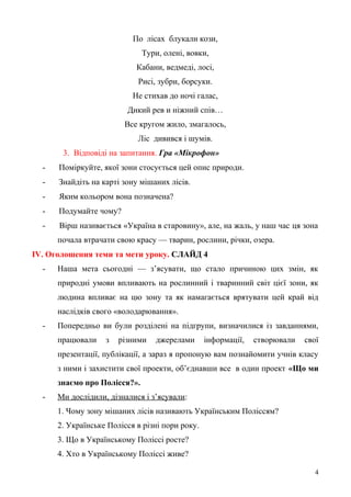 По лісах блукали кози,
Тури, олені, вовки,
Кабани, ведмеді, лосі,
Рисі, зубри, борсуки.
Не стихав до ночі галас,
Дикий рев и ніжний спів…
Все кругом жило, змагалось,
Ліс дивився і шумів.
3. Відповіді на запитання. Гра «Мікрофон»
- Поміркуйте, якої зони стосується цей опис природи.
- Знайдіть на карті зону мішаних лісів.
- Яким кольором вона позначена?
- Подумайте чому?
- Вірш називається «Україна в старовину», але, на жаль, у наш час ця зона
почала втрачати свою красу — тварин, рослини, річки, озера.
ІV. Оголошення теми та мети уроку. СЛАЙД 4
- Наша мета сьогодні — з’ясувати, що стало причиною цих змін, як
природні умови впливають на рослинний і тваринний світ цієї зони, як
людина впливає на цю зону та як намагається врятувати цей край від
наслідків свого «володарювання».
- Попередньо ви були розділені на підгрупи, визначилися із завданнями,
працювали з різними джерелами інформації, створювали свої
презентації, публікації, а зараз я пропоную вам познайомити учнів класу
з ними і захистити свої проекти, об’єднавши все в один проект «Що ми
знаємо про Полісся?».
- Ми дослідили, дізналися і з’ясували:
1. Чому зону мішаних лісів називають Українським Поліссям?
2. Українське Полісся в різні пори року.
3. Що в Українському Поліссі росте?
4. Хто в Українському Поліссі живе?
4
 