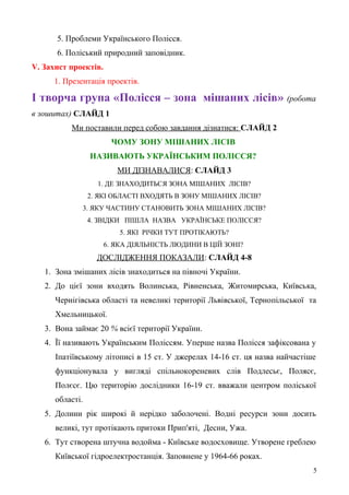 5. Проблеми Українського Полісся.
6. Поліський природний заповідник.
V. Захист проектів.
1. Презентація проектів.
І творча група «Полісся – зона мішаних лісів» (робота
в зошитах) СЛАЙД 1
Ми поставили перед собою завдання дізнатися: СЛАЙД 2
ЧОМУ ЗОНУ МІШАНИХ ЛІСІВ
НАЗИВАЮТЬ УКРАЇНСЬКИМ ПОЛІССЯ?
МИ ДІЗНАВАЛИСЯ: СЛАЙД 3
1. ДЕ ЗНАХОДИТЬСЯ ЗОНА МІШАНИХ ЛІСІВ?
2. ЯКІ ОБЛАСТІ ВХОДЯТЬ В ЗОНУ МІШАНИХ ЛІСІВ?
3. ЯКУ ЧАСТИНУ СТАНОВИТЬ ЗОНА МІШАНИХ ЛІСІВ?
4. ЗВІДКИ ПІШЛА НАЗВА УКРАЇНСЬКЕ ПОЛІССЯ?
5. ЯКІ РІЧКИ ТУТ ПРОТІКАЮТЬ?
6. ЯКА ДІЯЛЬНІСТЬ ЛЮДИНИ В ЦІЙ ЗОНІ?
ДОСЛІДЖЕННЯ ПОКАЗАЛИ: СЛАЙД 4-8
1. Зона змішаних лісів знаходиться на півночі України.
2. До цієї зони входять Волинська, Рівненська, Житомирська, Київська,
Чернігівська області та невеликі території Львівської, Тернопільської та
Хмельницької.
3. Вона займає 20 % всієї території України.
4. Її називають Українським Поліссям. Уперше назва Полісся зафіксована у
Іпатіївському літописі в 15 ст. У джерелах 14-16 ст. ця назва найчастіше
функціонувала у вигляді спільнокореневих слів Подлесьє, Полясє,
Полєсє. Цю територію дослідники 16-19 ст. вважали центром поліської
області.
5. Долини рік широкі й нерідко заболочені. Водні ресурси зони досить
великі, тут протікають притоки Прип'яті, Десни, Ужа.
6. Тут створена штучна водойма - Київське водосховище. Утворене греблею
Київської гідроелектростанція. Заповнене у 1964-66 роках.
5
 