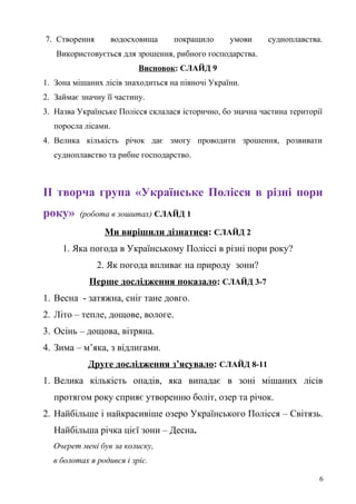 7. Створення водосховища покращило умови судноплавства.
Використовується для зрошення, рибного господарства.
Висновок: СЛАЙД 9
1. Зона мішаних лісів знаходиться на півночі України.
2. Займає значну її частину.
3. Назва Українське Полісся склалася історично, бо значна частина території
поросла лісами.
4. Велика кількість річок дає змогу проводити зрошення, розвивати
судноплавство та рибне господарство.
ІІ творча група «Українське Полісся в різні пори
року» (робота в зошитах) СЛАЙД 1
Ми вирішили дізнатися: СЛАЙД 2
1. Яка погода в Українському Поліссі в різні пори року?
2. Як погода впливає на природу зони?
Перше дослідження показало: СЛАЙД 3-7
1. Весна - затяжна, сніг тане довго.
2. Літо – тепле, дощове, вологе.
3. Осінь – дощова, вітряна.
4. Зима – м’яка, з відлигами.
Друге дослідження з’ясувало: СЛАЙД 8-11
1. Велика кількість опадів, яка випадає в зоні мішаних лісів
протягом року сприяє утворенню боліт, озер та річок.
2. Найбільше і найкрасивіше озеро Українського Полісся – Світязь.
Найбільша річка цієї зони – Десна.
Очерет мені був за колиску,
в болотах я родився і зріс.
6
 