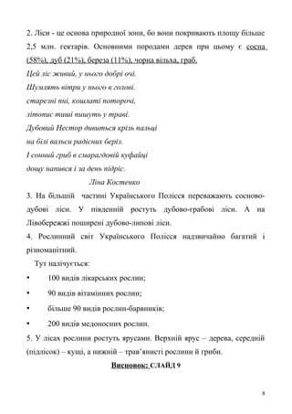 2. Ліси - це основа природної зони, бо вони покривають площу більше
2,5 млн. гектарів. Основними породами дерев при цьому є сосна
(58%), дуб (21%), береза (11%), чорна вільха, граб.
Цей ліс живий, у нього добрі очі.
Шумлять вітри у нього в голові.
старезні пні, кошлаті поторочі,
літопис тиші пишуть у траві.
Дубовий Нестор дивиться крізь пальці
на білі вальси радісних беріз.
І сонний гриб в смарагдовій куфайці
дощу напився і за день підріс.
Ліна Костенко
3. На більшій частині Українського Полісся переважають сосново-
дубові ліси. У південній ростуть дубово-грабові ліси. А на
Лівобережжі поширені дубово-липові ліси.
4. Рослинний світ Українського Полісся надзвичайно багатий і
різноманітний.
Тут налічується:
• 100 видів лікарських рослин;
• 90 видів вітамінних рослин;
• більше 90 видів рослин-барвників;
• 200 видів медоносних рослин.
5. У лісах рослини ростуть ярусами. Верхній ярус – дерева, середній
(підлісок) – кущі, а нижній – трав’янисті рослини й гриби.
Висновок: СЛАЙД 9
8
 