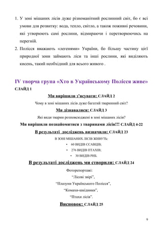 1. У зоні мішаних лісів дуже різноманітний рослинний світ, бо є всі
умови для розвитку: вода, тепло, світло, а також поживні речовини,
які утворюють самі рослини, відмираючи і перетворюючись на
перегній.
2. Полісся вважають «легенями» України, бо більшу частину цієї
природної зони займають ліси та інші рослини, які виділяють
кисень, такий необхідний для всього живого .
ІV творча група «Хто в Українському Полісся живе»
СЛАЙД 1
Ми вирішили з’ясувати: СЛАЙД 2
Чому в зоні мішаних лісів дуже багатий тваринний світ?
Ми дізнавалися: СЛАЙД 3
Які види тварин розповсюджені в зоні мішаних лісів?
Ми вирішили познайомитися з тваринами лісів!!! СЛАЙД 4-22
В результаті досліджень визначили: СЛАЙД 23
В ЗОНІ МІШАНИХ ЛІСІВ ЖИВУТЬ:
• 60 ВИДІВ ССАВЦІВ;
• 276 ВИДІВ ПТАХІВ;
• 30 ВИДІВ РИБ.
В результаті досліджень ми створили: СЛАЙД 24
Фоторепортажі:
“Лісові звірі”,
“Плазуни Українського Полісся”,
“Комахи-шкідники”,
“Птахи лісів”.
Висновок: СЛАЙД 25
9
 