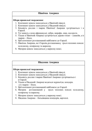 Північна Америка
Обери правильні твердження:
1. Континент цілком знаходиться у Північній півкулі.
2. Континент цілком знаходиться у Південній півкулі.
3. Більшість рослин і тварин Північної Америки зустрічаються і в
Євразії.
4. Тут живуть слони африканські, зебри, жирафи, леви, носороги.
5. Тільки в Північній Америці зустрічається дерево-гігант – секвойя, а із
тварин – бізон.
6. Цей континент розташований найближче до Євразії.
7. Північна Америка, як і Євразія, розташованау трьохтеплових поясах:
холодному, помірному та жаркому.
8. Материк цілком знаходиться у жаркому поясі.
Південна Америка
Обери правильні твердження:
1. Континент цілком знаходиться у Північній півкулі.
2. Континент цілком знаходиться у Південній півкулі.
3. Більшість рослин і тварин Північної Америки зустрічаються і
в Євразії.
4. Тільки в Південній Америці водяться мурахоїди, кондори.
а із тварин – бізон.
5. Цей континент розташований найближче до Євразії.
6. Материк розташований у трьох теплових поясах: холодному,
помірному та жаркому.
7. Материк цілком знаходиться у жаркому поясі.
8. Південна Америка – батьківщина помідорів, картоплі.
 