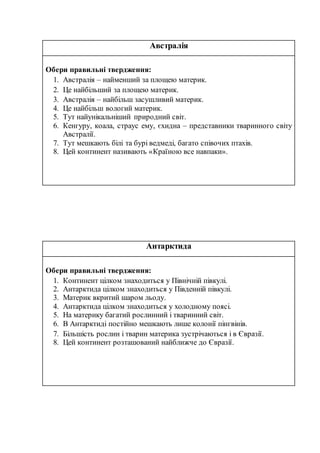Австралія
Обери правильні твердження:
1. Австралія – найменший за площею материк.
2. Це найбільший за площею материк.
3. Австралія – найбільш засушливий материк.
4. Це найбільш вологий материк.
5. Тут найунікальніший природний світ.
6. Кенгуру, коала, страус ему, єхидна – представники тваринного світу
Австралії.
7. Тут мешкають білі та бурі ведмеді, багато співочих птахів.
8. Цей континент називають «Країною все навпаки».
Антарктида
Обери правильні твердження:
1. Континент цілком знаходиться у Північній півкулі.
2. Антарктида цілком знаходиться у Південній півкулі.
3. Материк вкритий шаром льоду.
4. Антарктида цілком знаходиться у холодному поясі.
5. На материку багатий рослинний і тваринний світ.
6. В Антарктиді постійно мешкають лише колонії пінгвінів.
7. Більшість рослин і тварин материка зустрічаються і в Євразії.
8. Цей континент розташований найближче до Євразії.
 