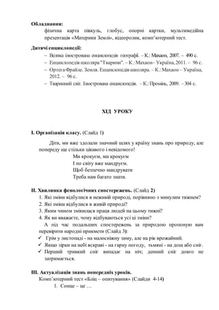 Обладнання:
фізична карта півкуль, глобус, опорні картки, мультимедійна
презентація «Материки Землі», відеоролик, комп’ютерний тест.
Дитячі енциклопедії:
 Велика ілюстрована енциклопедія географії. –К.: Махаон, 2007. – 490 с.
 Енциклопедія школяра"Тварини". – К.:Махаон– Україна,2011. – 96 с.
 ОртегаФрайле. Земля. Енциклопедія школяра. – К.:Махаон – Україна,
2012. – 96 с.
 Тваринний світ. Ілюстрована енциклопедія. – К.:Промінь, 2009. –304 с.
ХІД УРОКУ
І. Організація класу. (Слайд 1)
Діти, ми вже здолали значний шлях у країну знань про природу, але
попереду ще стільки цікавого і невідомого!
Ми крокуєм, ми крокуєм
І по світу вже мандруєм.
Щоб безпечно мандрувати
Треба нам багато знати.
ІІ. Хвилинка фенологічних спостережень. (Слайд 2)
1. Які зміни відбулися в неживій природі, порівняно з минулим тижнем?
2. Які зміни відбулися в живій природі?
3. Яким чином змінилася праця людей на цьому тижні?
4. Як ви вважаєте, чому відбуваються усі ці зміни?
А під час подальших спостережень за природою пропоную вам
перевірити народні прикмети (Слайд 3):
 Грім у листопаді - на малосніжну зиму, але на рік врожайний.
 Якщо зірки на небі яскраві - на гарну погоду, тьмяні - на дощ або сніг.
 Перший тривкий сніг випадає на ніч; денний сніг довго не
затримається.
ІІІ. Актуалізація знань попередніх уроків.
Комп’ютерний тест «Бліц – опитування» (Слайди 4-14)
1. Сонце – це …
 