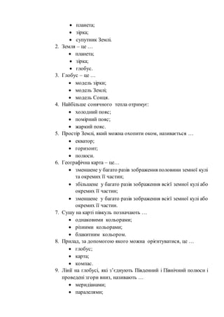  планета;
 зірка;
 супутник Землі.
2. Земля – це …
 планета;
 зірка;
 глобус.
3. Глобус – це …
 модель зірки;
 модель Землі;
 модель Сонця.
4. Найбільше сонячного тепла отримує:
 холодний пояс;
 помірний пояс;
 жаркий пояс.
5. Простір Землі, який можна охопити оком, називається …
 екватор;
 горизонт;
 полюси.
6. Географічна карта – це…
 зменшене у багато разів зображення половини земної кулі
та окремих її частин;
 збільшене у багато разів зображення всієї земної кулі або
окремих її частин;
 зменшене у багато разів зображення всієї земної кулі або
окремих її частин.
7. Сушу на карті півкуль позначають …
 однаковими кольорами;
 різними кольорами;
 блакитним кольором.
8. Прилад, за допомогою якого можна орієнтуватися, це …
 глобус;
 карта;
 компас.
9. Лінії на глобусі, які з’єднують Південний і Північний полюси і
проведені згори вниз, називають …
 меридіанами;
 паралелями;
 