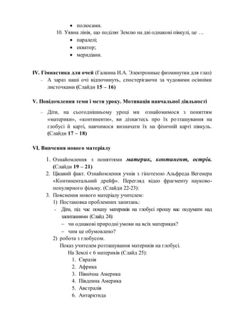  полюсами.
10. Уявна лінія, що поділяє Землю на дві однакові півкулі, це …
 паралелі;
 екватор;
 меридіани.
ІV. Гімнастика для очей (Галкина И.А. Электронные физминутки для глаз)
– А зараз наші очі відпочинуть, спостерігаючи за чудовими осінніми
листочками (Слайди 15 – 16)
V. Повідомлення теми і мети уроку. Мотивація навчальної діяльності
– Діти, на сьогоднішньому уроці ми ознайомимося з поняттям
«материки», «континенти», ви дізнаєтесь про їх розташування на
глобусі й карті, навчимося визначати їх на фізичній карті півкуль.
(Слайди 17 – 18)
VІ. Вивчення нового матеріалу
1. Ознайомлення з поняттями материк, континент, острів.
(Слайди 19 – 21)
2. Цікавий факт. Ознайомлення учнів з гіпотезою Альфреда Вегенера
«Континентальний дрейф». Перегляд відео фрагменту науково-
популярного фільму. (Слайди 22-23):
3. Пояснення нового матеріалу учителем:
1) Постановка проблемних запитань:
- Діти, під час показу материків на глобусі прошу вас подумати над
запитаннями (Слайд 24):
 чи однакові природні умови на всіх материках?
 чим це обумовлено?
2) робота з глобусом.
Показ учителем розташування материків на глобусі.
На Землі є 6 материків (Слайд 25):
1. Євразія
2. Африка
3. Північна Америка
4. Південна Америка
5. Австралія
6. Антарктида
 