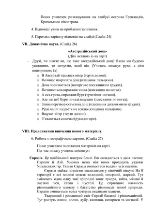 Показ учителем розташування на глобусі острова Гренландія,
Кримського півострова.
4. Відповіді учнів на проблемні запитання.
5. Перегляд варіанту відповіді на слайді (Слайд 24)
VІІ. Динамічна пауза. (Слайд 26)
«Австралійський дощ»
(Діти встають із-за парт)
– Друзі, чи знаєте ви, що таке австралійський дощ? Якщо ми будемо
уважними, то почуємо, який він. (Учитель показує рухи, а діти
повторюють їх)
o В Австралії піднявся вітер (терти долоні).
o Починає накрапати дощ (клацання пальцями).
o Дощ посилюється (почерговеплескання по грудях).
o Починається справжня злива (плескання по ногах).
o А ось гроза, справжня буря (тупотіння ногами).
o Але що це? Буря почала вщухати (плескання по ногах).
o Злива перетворюється на дощ (плескання долонямипо грудях).
o Рідкі каплі падають на землю (клацання пальцями).
o Вщухає вітер (терти долоні).
o З’являєтьсясонечко (рукидогори).
VІІІ. Продовження вивчення нового матеріалу.
6. Робота з географічною картою. (Слайд 27)
Показ учителем положення материків на карті.
Під час показу учитель коментує:
Євразія. Це найбільший материк Землі. Він складається з двох частин:
Європи й Азії. Умовна межа між ними проходить уздовж
Уральських гір. Тільки Євразія омивається водами усіх океанів.
Євразія майже повністю знаходиться у північній півкулі. На її
території є всі теплові пояси: холодний, помірний, жаркий. Тут
змінюють одна одну такі природні зони: тундра, тайга, мішані й
листяні ліси, степи і пустелі. Це спричиняє наявність
різноманітного клімату і багатство різновидів живої природи.
Євразія омивається всіма чотирма океанами планети.
Тваринний і рослинний світ Євразії багатий і різноманітний.
Тут ростуть ялини, сосни, дубу, каштани, кипариси та магнолії. У
 