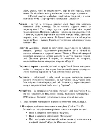 лісах, степах, тайзі та тундрі живуть бурі та білі ведмеді, олені,
вовки. На півдні континенту мешкають слони, тигри, крокодили.
В Євразії знаходиться Байкал – найглибше озеро світу, а також
найменше море – Мармурове та наймілкіше – Азовське.
Африка – другий за розміром материк землі. Територію материка
перетинає лінія екватору, більша частина Африка лежить у
жаркому поясі. Тут є пекучі пустелі, густі тропічні ліси і вкриті
травою рівнини. Населення Африки – це люди різних народностей.
У саванах, пустелях і тропічних джунглях живуть зебри, антилопи,
жирафи, леви, горили, мавпи. В Африці знаходиться найжаркіше
місце на Землі – пустеля Сахара, яку перетинає найдовша річка на
планеті – Ніл.
Північна Америка – третій за величиною, після Європи та Африки,
материк. Природа надзвичайно різноманітна, бо з півночі на
південь змінюються природні умови. Тільки в Північній Америці
поширені велетенські дерева секвойі та могутні тварини бізони.
Але більшість рослин і тварин, які мешкають на материку,
поширені й на інших материках, зокрема в Євразії.
Південна Америка – це найвологіший материк Землі. Опади випадають
на його територію нерівномірно. Амазонка найповноводніша річка
Землі. Найвищі вершини гір Анд вкриті вічними снігами.
Австралія – найменший і найсухіший материк. Австралію можна
назвати «Країною все навпаки», бо тут у липні - зима, у січні -літо.
Має найунікальніший природний світ. Наприклад, дерева скидають
кору, а тварини носять своїх малят у “сумках”.
Антарктида – це велетенська “льодова пустеля”. Шар льоду сягає 5 км.
На ній знаходиться Південний полюс. Найнижча температура –
89ᵒС морозу. Постійно тут мешкають лише колонії пінгвінів.
7. Показ учителем розташування України на політичній карті. (Слайд 28)
8. Перевірка сприймання фактичного матеріалу. (Слайди 29 – 32)
Визначіть за географічною картою та покажіть материк на карті:
 Який з материків найбільший? (Євразія)
 Який з материків найменший? (Австралія)
 Які з материків повністю або майже повністю знаходяться у
північній півкулі? (Євразія, Північна Америка)
 