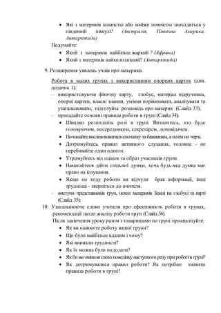  Які з материків повністю або майже повністю знаходяться у
південній півкулі? (Австралія, Північна Америка,
Антарктида)
Подумайте:
 Який з материків найбільш жаркий ? (Африка)
 Який з материків найхолодніший? (Антарктида)
9. Розширення уявлень учнів про материки.
Робота в малих групах з використанням опорних карток (див.
додаток 1):
– використовуючи фізичну карту, глобус, матеріал підручника,
опорні картки, власні знання, уміння порівнювати, аналізувати та
узагальнювати, підготуйте розповідь про материк (Слайд 33);
– пригадайте основні правила роботи в групі (Слайд 34);
 Швидко розподіліть ролі в групі. Визначтесь, хто буде
головуючим, посередником, секретарем, доповідачем.
 Починайтевисловлюватися спочаткузабажанням, апотім по черзі.
 Дотримуйтесь правил активного слухання, головне - не
перебивайте один одного.
 Утримуйтесь від оцінок та образ учасників групи.
 Намагайтеся дійти спільної думки, хоча будь-яка думка має
право на існування.
 Якщо по ходу роботи ви відчули брак інформації, інші
труднощі - зверніться до вчителя.
– виступи представників груп, показ материків Землі на глобусі та карті
(Слайд 35);
10. Узагальнююче слово учителя про ефективність роботи в групах,
рекомендації щодо аналізу роботи груп (Слайд 36).
Після закінчення уроку разом з товаришами по групі проаналізуйте:
 Як ви оцінюєте роботу вашої групи?
 Що було найбільш вдалим і чому?
 Які виникли трудності?
 Як їх можна було подолати?
 Якби ви змінилисвоюповедінкунаступного разуприроботів групі?
 Як дотримувалися правил роботи? Як потрібно змінити
правила роботи в групі?
 