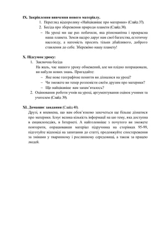 ІХ. Закріплення вивчення нового матеріалу.
1. Перегляд відеоролику «Найцікавіше про материки» (Слайд 37).
2. Бесіда про збереження природи планети (Слайд 38).
 На уроці ми ще раз побачили, яка різноманітна і прекрасна
наша планета. Земля щедро дарує нам свої багатства, естетичну
насолоду, а натомість просить тільки дбайливого, доброго
ставлення до себе. Збережімо нашу планету!
Х. Підсумок уроку:
1. Заключна бесіда
На жаль, час нашого уроку обмежений, але ми плідно попрацювали,
ви набули нових знань. Пригадайте:
 Яке нове географічне поняття ви дізналися на уроці?
 Чи зможете ви тепер розповісти своїм друзям про материки?
 Що найцікавіше вам запам’яталось?
2. Оцінювання роботи учнів на уроці, аргументування оцінок учнями та
учителем (Слайд 39).
ХІ. Домашнє завдання (Слайд 40).
Друзі, я впевнена, що вам обов’язково захочеться ще більше дізнатися
про материки. Існує велика кількість інформації на цю тему, яка доступна
в енциклопедіях, в Інтернеті. А найголовніше з почутого ви зможете
повторити, опрацювавши матеріал підручника на сторінках 95-99,
підготуйте відповіді на запитання до статті, продовжуйте спостереження
за змінами у тваринному і рослинному середовищі, а також за працею
людей.
 