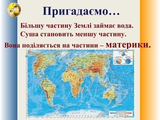 Пригадаємо…
Більшу частину Землі займає вода.
Суша становить меншу частину.
Вона поділяється на частини – материки.
 