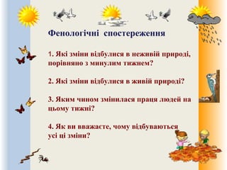 Фенологічні спостереження
1. Які зміни відбулися в неживій природі,
порівняно з минулим тижнем?
2. Які зміни відбулися в живій природі?
3. Яким чином змінилася праця людей на
цьому тижні?
4. Як ви вважаєте, чому відбуваються
усі ці зміни?
 