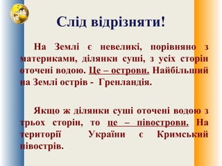Слід відрізняти!
На Землі є невеликі, порівняно з
материками, ділянки суші, з усіх сторін
оточені водою. Це – острови. Найбільший
на Землі острів - Гренландія.
Якщо ж ділянки суші оточені водою з
трьох сторін, то це – півострови. На
території України є Кримський
півострів.
 