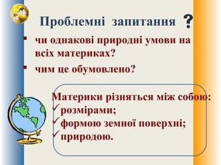 Проблемні запитання
 чи однакові природні умови на
всіх материках?
 чим це обумовлено?
Материки різняться між собою:
розмірами;
формою земної поверхні;
природою.
 
