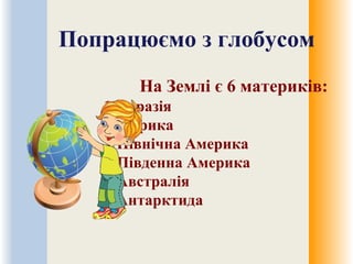 Попрацюємо з глобусом
На Землі є 6 материків:
1.Євразія
2.Африка
3.Північна Америка
4.Південна Америка
5.Австралія
6.Антарктида
 