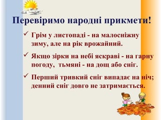 Перевіримо народні прикмети!
 Грім у листопаді - на малосніжну
зиму, але на рік врожайний.
 Якщо зірки на небі яскраві - на гарну
погоду, тьмяні - на дощ або сніг.
 Перший тривкий сніг випадає на ніч;
денний сніг довго не затримається.
 