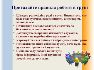 Пригадайте правила роботи в групі
• Швидко розподіліть ролі в групі. Визначтесь, хто
буде головуючим, посередником, секретарем,
доповідачем.
• Починайте висловлюватися спочатку за
бажанням, а потім по черзі.
• Дотримуйтесь правил активного слухання,
головне - не перебивайте один одного.
• Утримуйтесь від оцінок та образ учасників групи.
• Намагайтеся дійти спільної думки, хоча будь-яка
думка має право на існування.
• Якщо по ходу роботи ви відчули
брак інформації, інші труднощі -
зверніться до вчителя.
 