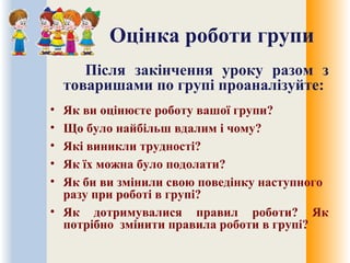 Оцінка роботи групи
Після закінчення уроку разом з
товаришами по групі проаналізуйте:
• Як ви оцінюєте роботу вашої групи?
• Що було найбільш вдалим і чому?
• Які виникли трудності?
• Як їх можна було подолати?
• Як би ви змінили свою поведінку наступного
разу при роботі в групі?
• Як дотримувалися правил роботи? Як
потрібно змінити правила роботи в групі?
 