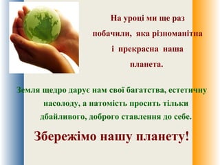 На уроці ми ще раз
побачили, яка різноманітна
і прекрасна наша
планета.
Земля щедро дарує нам свої багатства, естетичну
насолоду, а натомість просить тільки
дбайливого, доброго ставлення до себе.
Збережімо нашу планету!
 