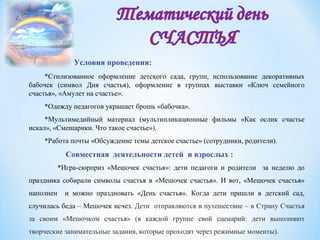 Условия проведения:
*Стилизованное оформление детского сада, групп, использование декоративных
бабочек (символ Дня счастья), оформление в группах выставки «Ключ семейного
счастья», «Амулет на счастье».
*Одежду педагогов украшает брошь «бабочка».
*Мультимедийный материал (мультипликационные фильмы «Как ослик счастье
искал», «Смешарики. Что такое счастье»).
*Работа почты «Обсуждение темы детское счастье» (сотрудники, родители).
Совместная деятельности детей и взрослых :
*Игра-сюрприз «Мешочек счастья»: дети педагоги и родители за неделю до
праздника собирали символы счастья в «Мешочек счастья». И вот, «Мешочек счастья»
наполнен и можно праздновать «День счастья». Когда дети пришли в детский сад,
случилась беда – Мешочек исчез. Дети отправляются в путешествие – в Страну Счастья
за своим «Мешочком счастья» (в каждой группе свой сценарий: дети выполняют
творческие занимательные задания, которые проходят через режимные моменты).
 