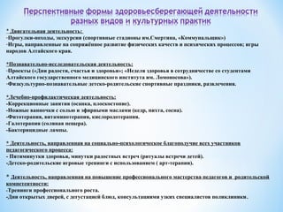 * Двигательная деятельность:
-Прогулки-походы, экскурсии (спортивные стадионы им.Смертина, «Коммунальщик»)
-Игры, направленные на сопряжённое развитие физических качеств и психических процессов; игры
народов Алтайского края.
*Познавательно-исследовательская деятельность:
-Проекты («Дни радости, счастья и здоровья»; «Неделя здоровья в сотрудничестве со студентами
Алтайского государственного медицинского института им. Ломоносова»).
-Физкультурно-познавательные детско-родительские спортивные праздники, развлечения.
*Лечебно-профилактическая деятельность:
-Коррекционные занятия (осанка, плоскостопие).
-Ножные ванночки с солью и эфирными маслами (кедр, пихта, сосна).
-Фитотерапия, витаминотерапия, кислородотерапия.
-Галотерапия (соляная пещера).
-Бактерицидные лампы.
* Деятельность, направленная на социально-психологическое благополучие всех участников
педагогического процесса:
- Пятиминутки здоровья, минутки радостных встреч (ритуалы встречи детей).
-Детско-родительские игровые тренинги с использованием ( арт-терапии).
* Деятельность, направленная на повышение профессионального мастерства педагогов и родительской
компетентности:
-Тренинги профессионального роста.
-Дни открытых дверей, с дегустацией блюд, консультациями узких специалистов поликлиники.
 