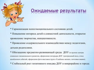 * Гармонизация психоэмоционального состояния детей.
* Повышение интереса детей к совместной деятельности, открытое
проявление творчества, инициативности.
* Проявление содержательного взаимодействия между педагогами,
детьми родителями.
* Обогащение предметно-развивающей среды ДОУ (в группах центры
социально-эмоционального развития, оформление интерьера ДОУ (центральный вход, стенд
калейдоскоп событий, оформление фото-выставок групп «Улыбнись жизни», почтовые ящики).
* Стабильный рост позитивного имиджа ДОУ в микрорайоне и городе.
 