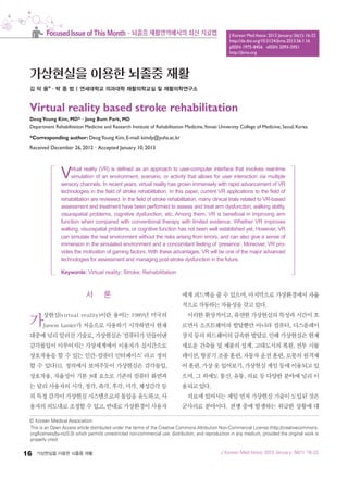 16 가상현실을 이용한 뇌졸중 재활
c Korean Medical Association
This is an Open Access article distributed under the terms of the Creative Commons Attribution Non-Commercial License (http://creativecommons.
org/licenses/by-nc/3.0) which permits unrestricted non-commercial use, distribution, and reproduction in any medium, provided the original work is
properly cited.
J Korean Med Assoc 2013 January; 56(1): 16-22
http://dx.doi.org/10.5124/jkma.2013.56.1.16
pISSN: 1975-8456 eISSN: 2093-5951
http://jkma.org
J Korean Med Assoc 2013 January; 56(1): 16-22
Focused Issue of This Month·뇌졸중 재활영역에서의 최신 치료법
가상현실을 이용한 뇌졸중 재활
김 덕 용*·박 종 범 | 연세대학교 의과대학 재활의학교실 및 재활의학연구소
Virtual reality based stroke rehabilitation
DeogYoung Kim, MD*·Jong Bum Park, MD
Department Rehabilitation Medicine and Research Institute of Rehabilitation Medicine,Yonsei University College of Medicine, Seoul, Korea
*Corresponding author: DeogYoung Kim, E-mail: kimdy@yuhs.ac.kr
Received December 26, 2012·Accepted January 10, 2013
서 론
가상현실(virtual reality)이란 용어는 1989년 미국의
Jarson Lanier가 처음으로 사용하기 시작하면서 현재
대중에 널리 알려진 기술로, 가상현실은 ‘컴퓨터가 만들어낸
감각몰입이 이루어지는 가상세계에서 이용자가 실시간으로
상호작용을 할 수 있는 인간-컴퓨터 인터페이스’ 라고 정의
할 수 있다[1]. 정의에서 보여주듯이 가상현실은 감각몰입,
상호작용, 자율성이 기본 3대 요소로 기존의 컴퓨터 화면과
는 달리 사용자의 시각, 청각, 촉각, 후각, 미각, 체성감각 등
의 특정 감각이 가상현실 시스템으로의 몰입을 유도하고, 사
용자의 의도대로 조정할 수 있고, 반대로 가상환경이 사용자
에게 피드백을 줄 수 있으며, 마지막으로 가상환경에서 자율
적으로 작동하는 자율성을 갖고 있다.
이러한 환상적이고, 유연한 가상현실의 특성과 시간이 흐
르면서 소프트웨어의 발달뿐만 아니라 컴퓨터, 디스플레이
장치 등의 하드웨어의 급속한 발달로 인해 가상현실은 현재
새로운 건축물 및 제품의 설계, 고대도시의 복원, 전투 시뮬
레이션, 항공기 조종 훈련, 자동차 운전 훈련, 로봇의 원격제
어 훈련, 가상 옷 입어보기, 가상현실 게임 등에 이용되고 있
으며, 그 외에도 통신, 유통, 의료 등 다양한 분야에 널리 이
용되고 있다.
의료에 있어서는 제일 먼저 가상현실 기술이 도입된 것은
군사의료 분야이다. 전쟁 중에 발생하는 위급한 상황에 대
Virtual reality (VR) is defined as an approach to user-computer interface that involves real-time
simulation of an environment, scenario, or activity that allows for user interaction via multiple
sensory channels. In recent years, virtual reality has grown immensely with rapid advancement of VR
technologies in the field of stroke rehabilitation. In this paper, current VR applications to the field of
rehabilitation are reviewed. In the field of stroke rehabilitation, many clinical trials related to VR-based
assessment and treatment have been performed to assess and treat arm dysfunction, walking ability,
visuospatial problems, cognitive dysfunction, etc. Among them, VR is beneficial in improving arm
function when compared with conventional therapy with limited evidence. Whether VR improves
walking, visuospatial problems, or cognitive function has not been well established yet. However, VR
can simulate the real environment without the risks arising from errors, and can also give a sense of
immersion in the simulated environment and a concomitant feeling of ‘presence’. Moreover, VR pro-
vides the motivation of gaming factors. With these advantages, VR will be one of the major advanced
technologies for assessment and managing post-stroke dysfunction in the future.
Keywords: Virtual reality; Stroke; Rehabilitation
016_1월_특집_김덕용_0115.indd 16 13. 1. 18. 오후 4:48
 