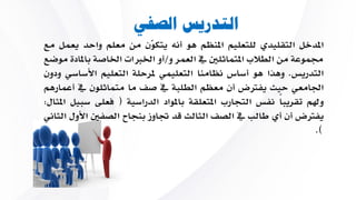 ‫الصفي‬ ‫التدريس‬
‫املدخل‬‫التقليدي‬‫للتعليم‬‫املنظم‬‫هو‬‫أن‬‫ّن‬‫و‬‫يتك‬‫من‬‫معلم‬‫واحد‬‫يع‬‫مل‬‫مع‬
‫جمموعة‬‫من‬‫الطالب‬‫املتماثلني‬‫يف‬‫العمر‬‫و‬/‫أو‬‫اخلربات‬‫اخلاصة‬‫بامل‬‫ادة‬‫موضع‬
‫التدريس‬.‫وهاا‬‫هو‬‫أساس‬‫نظامنا‬‫التعليمي‬‫ملرحلة‬‫التعليم‬‫األساسي‬‫ودون‬
‫اجلامعي‬‫حيث‬‫يفرتض‬‫أن‬‫معظم‬‫الطلبة‬‫يف‬‫صف‬‫ما‬‫متماثلون‬‫يف‬‫أعمارهم‬
‫وهلم‬ً‫ا‬‫تقريب‬‫نفس‬‫التجارب‬‫املتعلقة‬‫باملواد‬‫الدراسية‬(‫يعلى‬‫س‬‫بيل‬‫املثال‬:
‫يفرتض‬‫أن‬‫أي‬‫طالب‬‫يف‬‫الصف‬‫الثالث‬‫قد‬‫جتاوز‬‫بنجاح‬‫الصفني‬‫األول‬‫الثاني‬
).
 