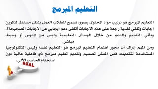 ‫املربمج‬ ‫التعليم‬
‫التعليم‬‫املربمج‬‫هو‬‫ترتيب‬‫مواد‬‫احملتوى‬‫بصورة‬‫تسمح‬‫للطالب‬‫العمل‬‫بشكل‬‫م‬‫ستقل‬‫لتكوين‬
‫اجابات‬‫وتلقي‬‫تغدية‬‫راجعة‬‫على‬‫هاه‬‫االجابات‬(‫تلقى‬‫دعم‬‫اجيابي‬‫عن‬‫االجابات‬‫ا‬‫لصحيحة‬).
‫ويأتي‬‫التقييم‬‫والدعم‬‫من‬‫خالل‬‫الوسائل‬‫التعليمية‬‫وليس‬‫من‬‫املدرس‬‫أو‬‫وسيط‬
‫مباشر‬.
‫ومن‬‫املهم‬‫إدراك‬‫أن‬‫حمور‬‫اهتمام‬‫التعليم‬‫املربمج‬‫هو‬‫التعليم‬‫نفس‬‫وليس‬‫التك‬‫نولوجيا‬
‫املستخدمة‬، ‫لتقدمي‬‫يمن‬‫املمكن‬‫تصميم‬‫وتقديم‬‫تعليم‬‫مربمج‬‫ذي‬‫ياعلية‬‫عالية‬‫دون‬
‫استخدام‬‫احلاسب‬‫اآللي‬.
 