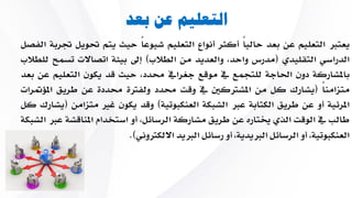 ‫بعد‬ ‫عن‬ ‫التعليم‬
‫يعترب‬‫التعليم‬‫عن‬‫بعد‬ً‫ا‬‫حالي‬‫أكثر‬‫أنواع‬‫التعليم‬ً‫ا‬‫شيوع‬‫حيث‬‫يتم‬‫حت‬‫ويل‬‫جتربة‬‫الفصل‬
‫الدراسي‬‫التقليدي‬(‫مدرس‬،‫واحد‬‫والعديد‬‫من‬‫الطالب‬)‫إىل‬‫بيئة‬‫اتصا‬‫الت‬‫تسمح‬‫للطالب‬
‫باملشاركة‬‫دون‬‫احلاجة‬‫للتجمع‬‫يف‬‫موقع‬‫جغرايف‬،‫حمدد‬‫حيث‬‫قد‬‫يكون‬‫ا‬‫لتعليم‬‫عن‬‫بعد‬
ً‫ا‬‫متزامن‬(‫يشارك‬‫كل‬‫من‬‫املشرتكني‬‫يف‬‫وقت‬‫حمدد‬‫ولفرتة‬‫حمددة‬‫عن‬‫ط‬‫ريق‬‫املؤمترات‬
‫املرئية‬‫أو‬‫عن‬‫طريق‬‫الكتابة‬‫عرب‬‫الشبكة‬‫العنكبوتية‬)‫وقد‬‫يكون‬‫غ‬‫ري‬‫متزامن‬(‫يشارك‬‫كل‬
‫طالب‬‫يف‬‫الوقت‬‫الاي‬‫خيتاره‬‫عن‬‫طريق‬‫مشاركة‬،‫الرسائل‬‫أو‬‫استخدام‬‫ا‬‫ملناقشة‬‫عرب‬‫الشبكة‬
،‫العنكبوتية‬‫أو‬‫الرسائل‬،‫الربيدية‬‫أو‬‫رسائل‬‫الربيد‬‫االلكرتوني‬).
 