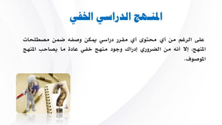 ‫اخلفي‬ ‫الدراسي‬ ‫املنـهج‬
‫على‬‫الرغم‬‫من‬‫أي‬‫حمتوى‬‫أي‬‫مقرر‬‫دراسي‬‫ميكن‬‫وصف‬‫ضمن‬‫مصطلحات‬
،‫املنهج‬‫إال‬‫أن‬‫من‬‫الضروري‬‫إدراك‬‫وجود‬‫منهج‬‫خفي‬‫عادة‬‫ما‬‫يص‬‫احب‬‫املنهج‬
‫املوصوف‬.
 