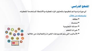 ‫الدراسي‬ ‫املنهج‬:
‫لتغطي‬ ‫املستخدمة‬ ‫واألنشطة‬ ‫تغطيت‬ ‫املراد‬ ‫باحملتوى‬ ‫تنظيمها‬ ‫مت‬ ‫دراسية‬ ‫دورة‬ ‫أي‬‫ت‬.
‫خالل‬ ‫من‬ ‫وصف‬ ‫يتم‬:
‫نطاق‬
‫تسلسل‬
‫التعليمية‬ ‫احداث‬
‫التعلم‬ ‫خربات‬
‫خالهلا‬ ‫من‬ ‫والفعاليات‬ ‫اخلربات‬ ‫هاه‬ ‫تقديم‬ ‫يتم‬ ‫اليت‬ ‫األساليب‬.
 