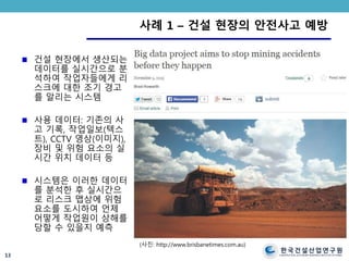 한국건설산업연구원
CONSTRUCTION & ECONOMY RESEARCH INSTITUTE OF KOREA
사례 1 – 건설 현장의 안전사고 예방
건설 현장에서 생산되는
데이터를 실시간으로 분
석하여 작업자들에게 리
스크에 대한 조기 경고
를 알리는 시스템
사용 데이터: 기존의 사
고 기록, 작업일보(텍스
트), CCTV 영상(이미지),
장비 및 위험 요소의 실
시간 위치 데이터 등
시스템은 이러한 데이터
를 분석한 후 실시간으
로 리스크 맵상에 위험
요소를 도시하여 언제
어떻게 작업원이 상해를
당할 수 있을지 예측
13
(사진: http://www.brisbanetimes.com.au)
 