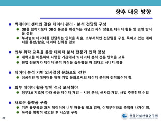 한국건설산업연구원
CONSTRUCTION & ECONOMY RESEARCH INSTITUTE OF KOREA
향후 대응 방향
빅데이터 센터와 같은 데이터 관리 ∙ 분석 전담팀 구성
DB를 넓히기보다 DB간 통로를 확장하는 개념의 지식 창출로 데이터 활용 및 경영 방식
을 전환
부서별로 데이터를 전담하는 인력을 차출, 초부서적인 전담팀을 구성, 묵히고 있는 데이
터를 통합/활용, 데이터 신뢰성 검토
외부 위탁 교육을 통한 데이터 분석 전문가 인력 양성
대학교를 비롯하여 다양한 기관에서 빅데이터 분석 전문 인력을 교육
현업 전문가가 데이터 분석 지식을 습득했을 때 최대의 시너지 창출
데이터 분석 기반 의사결정 문화로의 전환
성공적인 빅데이터를 위해 기업 문화로서의 데이터 분석이 정착되어야 함.
외부 데이터 활용 방안 적극 모색해야
정부3.0 기조에 따라 공공 데이터 개방 – 시장 분석, 신사업 개발, 사업 추진전략 수립
새로운 플랫폼 구축
기존 플랫폼과 과거 데이터에 너무 매몰될 필요 없어, 이제부터라도 축적해 나가야 함.
목적을 명확히 정의한 후 시스템 구축
27
 
