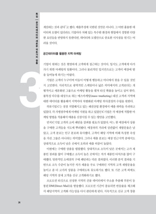 26
3
계산하는 것과 같다”고 했다. 매출추정에 국한된 것만은 아니다. 그 어떤 훌륭한 데
이터와 모델이 있더라도 기업마다 처해 있는 특수한 환경과 현업에서 경험한 다양
한 요인들을 반영하지 못한다면, 데이터와 모델만으로 중요한 시사점을 얻기는 어
려울 것이다.
공간데이터를 활용한 지역 마케팅
기업이 원하는 것은 현명하게 고객에게 접근하는 것이다. 입지도 고객에게 다가
가기 위한 마케팅의 일환이다. 그러나 물리적인 입지만으로는 고객이 매장에 발
을 들여놓게 하기는 어렵다.
기업은 고객이 누구이며 이들이 어떻게 행동하고 어디에서 찾을 수 있을 것인
지 고민한다. 지리적으로 광역적인 스케일이나 넓은 의미에서의 고객보다는 개
별적이고 세분화된 그룹으로 마케팅 활동을 펼쳐 타깃 확률을 높이고 싶어 한다.
불특정 다수를 대상으로 하는 매스마케팅(mass-marketing) 대신 고객과 지역에
대한 데이터를 활용해서 지역마다 차별화된 마케팅 의사결정의 수립을 원한다.
의류기업 C는 점점 치열해지고 있는 패션산업 환경에서 매출 하락을 우려하고
있었다.각가맹점주에게마케팅지원을하고있었던C기업은각매장에적합한마
케팅 방법을 적용해서 매출을 신장시킬 수 있는 방안을 고민했다.
먼저 C기업 고객의 소비 패턴을 살펴볼 필요가 있었다. 어느 한 매장에서 상품
을 구매한 고객들을 지도에 뿌려봤다. 매장과의 거리에 상관없이 재방문율은 낮
았고, 고객 분포는 인구 분포와 유사했다. 고객이 해당 지역에 비해 특정한 속성
을 가진 그룹은 아니라는 의미였다. 그러나 매출 분포는 매장 인근지역 중에서도
상대적으로 소득이 낮은 곳에서 오히려 매출 비중이 높았다.
이번에는 구매한 상품을 맵핑했다. 상대적으로 소득이 낮은 곳에서는 고가 제
품인 점퍼를 많이 구매했고 소득이 높은 곳에서는 저가 제품인 티셔츠를 많이 구
매했다. 일반적인 소매점의 구매 패턴과는 다른 결과였다. 이러한 분석 결과를 기
반으로 소득 수준이 높지만 저가 제품을 주로 구매하던 지역의 고객 재방문율을
높이고 좀 더 고가의 상품을 구매하도록 유도하기로 했다. 또 기존 고객 외에도
해당 지역의 잠재 고객을 신규 고객화하기로 했다.
프로모션 타깃으로 선정한 지역의 건물 데이터에서 주소를 추출해 쿠폰이 동
봉된 DM(Direct Mail)을 발송했다. 프로모션 기간이 종료되면 반응률을 체크해
서 해당지역의 고객화 가능성을 다시 판단하게 된다. 지속적으로 신규 고객 창출
26
특
집
공
간
빅
데
이
터
와
새
로
운
국
토
가
치
창
출
 