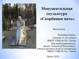 Монументальная
скульптура
«Скорбящая мать»
Выполнила
Романова Арина,
ученица 11 «А» класса
МБОУ СОШ № 58 г. Пензы
Научный руководитель
Данюк Александр Николаевич,
учитель русского языка и литературы
МБОУ СОШ № 58 г. Пензы
Пенза, 2016