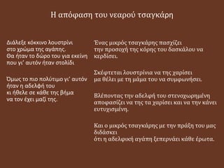 Η απόφαση του νεαρού τσαγκάρη
Διάλεξε κόκκινο λουστρίνι
στο χρώμα της αγάπης.
Θα ήταν το δώρο του για εκείνη
που γι’ αυτόν ήταν στολίδι
Όμως το πιο πολύτιμο γι’ αυτόν
ήταν η αδελφή του
κι ήθελε σε κάθε της βήμα
να τον έχει μαζί της.
Ένας μικρός τσαγκάρης πασχίζει
την προσοχή της κόρης του δασκάλου να
κερδίσει.
Σκέφτεται λουστρίνια να της χαρίσει
μα θέλει με τη μάμα του να συμφωνήσει.
Βλέποντας την αδελφή του στενοχωρημένη
αποφασίζει να της τα χαρίσει και να την κάνει
ευτυχισμένη.
Και ο μικρός τσαγκάρης με την πράξη του μας
διδάσκει
ότι η αδελφική αγάπη ξεπερνάει κάθε έρωτα.
 