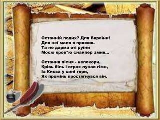 Останній подих? Для Вкраїни!
Для неї мало я прожив.
Та не дарма оті руїни
Моєю кров*ю снайпер змив...
Остання пісня - непокори,
Крізь біль і страх лунає гімн,
Із Києва у сині гори,
Як промінь простягнувся він.
 