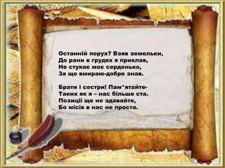 Останній порух? Взяв земельки,
До рани в грудях я приклав,
Не стукає моє серденько,
За що вмираю-добре знав.
Брати і сестри! Пам*ятайте-
Таких як я – нас більше ста.
Позиції ще не здавайте,
Бо місія в нас не проста.
 