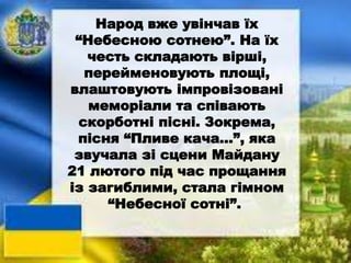 Народ вже увінчав їх
“Небесною сотнею”. На їх
честь складають вірші,
перейменовують площі,
влаштовують імпровізовані
меморіали та співають
скорботні пісні. Зокрема,
пісня “Пливе кача…”, яка
звучала зі сцени Майдану
21 лютого під час прощання
із загиблими, стала гімном
“Небесної сотні”.
 