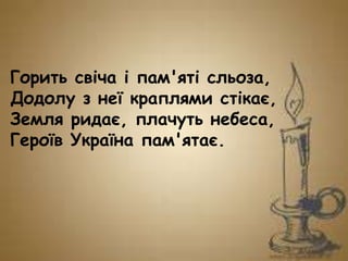 Горить свіча і пам'яті сльоза,
Додолу з неї краплями стікає,
Земля ридає, плачуть небеса,
Героїв Україна пам'ятає.
 