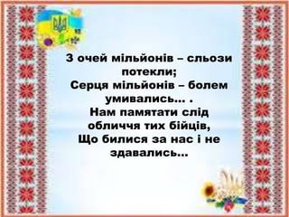 З очей мільйонів – сльози
потекли;
Серця мільйонів – болем
умивались… .
Нам памятати слід
обличчя тих бійців,
Що билися за нас і не
здавались…
 